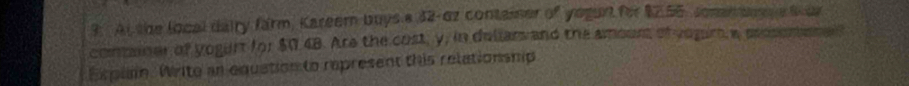 At the local dairy farm, Kareer buys a 32-6z container of yegurt for $7.55, somm bere S ur 
comaner of yogunt for $0.48. Are the cost, y, in dellars and the amouns of vogrs w poserbenel? 
Expla. Write an equation to represent this relationsmip