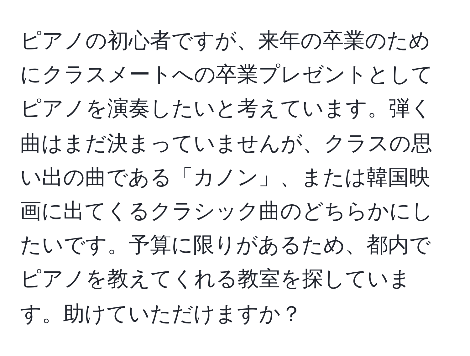 ピアノの初心者ですが、来年の卒業のためにクラスメートへの卒業プレゼントとしてピアノを演奏したいと考えています。弾く曲はまだ決まっていませんが、クラスの思い出の曲である「カノン」、または韓国映画に出てくるクラシック曲のどちらかにしたいです。予算に限りがあるため、都内でピアノを教えてくれる教室を探しています。助けていただけますか？