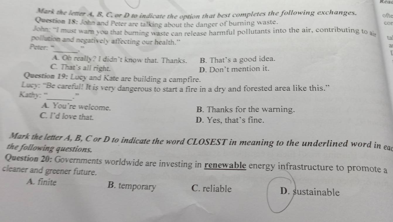 Rea
Mark the letter A, B, C, or D to indicate the option that best completes the following exchanges. ofte
Question 18: John and Peter are talking about the danger of burning waste. cor
John: “I must warn you that burning waste can release harmful pollutants into the air, contributing to a
pollution and negatively affecting our health.” tal
Peter: “_ `
a
A. Oh really? I didn’t know that. Thanks. B. That`s a good idea.
C. That's all right. D. Don’t mention it.
Question 19: Lucy and Kate are building a campfire.
Lucy: “Be careful! It is very dangerous to start a fire in a dry and forested area like this.”
Kathy: _.”
A. You're welcome. B. Thanks for the warning.
C. I’d love that.
D. Yes, that’s fine.
Mark the letter A, B, C or D to indicate the word CLOSEST in meaning to the underlined word in eac
the following questions.
Question 20: Governments worldwide are investing in renewable energy infrastructure to promote a
cleaner and greener future.
A. finite B. temporary C. reliable D. sustainable