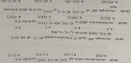 Cho hình bình hành ABCD, Biết A(1;1), B(-1;2), C(0;1). Tọa độ điểm D là:
A. (2;0). B. (-2;0) C. (-2;2). D. (2;-2)
Câu 21: Cho tam giác. ABC. Gọi M, N , P lần lượt là trung điểm BC ,CA , AB. Biết A(1;3),
B(-3;3), C(8;0). Giá trị của x_M+x_N+x_1 bằng:
A. 2. B. 3. C. 1. D. 6.
Câu 22: Cho hình bình hành ABCD có A(-2;0), B(0;-1), C(4;4). Toạ độ đình D là:
A. D(2;3). B. D(6;3). C. D(6;5) D. D(2;5). 
Câu 23: Cho tam giác ABC với A(-5;6), B(-4;-1) và C(4;3). Tìm D đề ABCD là hình bình
hành:
A. D(3;10). B. D(3;-10). C. D(-3:10) D. D(-3