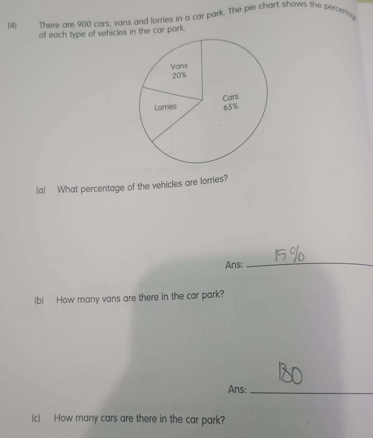 (4) There are 900 cars, vans and lorries in a car park. The pie chart shows the percentoy 
of each type of vehicles in the car park. 
(a) What percentage of the vehicles are lorries? 
Ans: 
_ 
(b) How many vans are there in the car park? 
Ans:_ 
(c) How many cars are there in the car park?