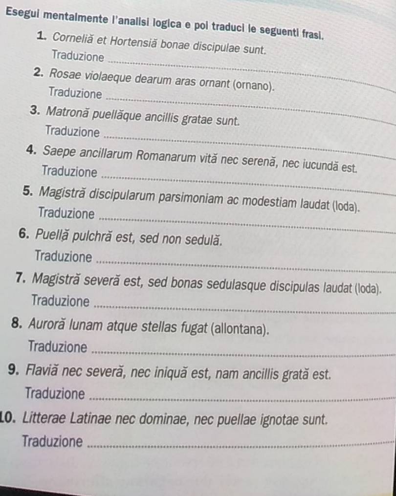 Esegui mentalmente l’analisi logica e poi traduci le seguenti frasi. 
_ 
1. Corneliă et Hortensiă bonae discipulae sunt. 
Traduzione 
_ 
2. Rosae violaeque dearum aras ornant (ornano). 
Traduzione 
3. Matronă puellăque ancillis gratae sunt. 
_ 
Traduzione 
_ 
4. Saepe ancillarum Romanarum vită nec serenă, nec iucundă est. 
Traduzione 
5. Magistră discipularum parsimoniam ac modestiam laudat (loda). 
Traduzione_ 
6. Puellă pulchră est, sed non sedulă. 
Traduzione_ 
7. Magistră severă est, sed bonas sedulasque discipulas laudat (loda). 
Traduzione_ 
8. Auroră lunam atque stellas fugat (allontana). 
Traduzione_ 
9. Flaviă nec severă, nec iniquă est, nam ancillis grată est. 
Traduzione_ 
10. Litterae Latinae nec dominae, nec puellae ignotae sunt. 
Traduzione_