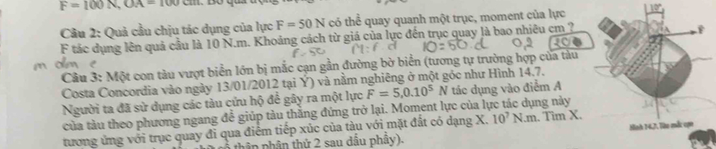 F=100N, OA=100cm
Câu 2: Quả cầu chịu tác dụng của lực F=50N có thể quay quanh một trục, moment của lực 
F tác dụng lên quả cầu là 10 N.m. Khoảng cách từ giá của lực đến trục quay là bao nhiêu cm ? 
Câu 3: Một con tàu vượt biển lớn bị mắc cạn gần đường bờ biển (tương tự trường hợp của tàu 
Costa Concordia vào ngày 13/01/2012 tại Ý) và nằm nghiêng ở một góc như Hình 14.7. 
Người ta đã sử dụng các tàu cứu hộ để gây ra một lực F=5, 0.10^5N tác dụng vào điểm A 
của tàu theo phương ngang để giúp tàu thắng đứng trở lại. Moment lực của lực tác dụng này 
tương ứng với trục quay đi qua điểm tiếp xúc của tàu với mặt đất có dạng X. 10^7N.m. Tìm X. 
thần phần thứ 2 sau dầu phây).