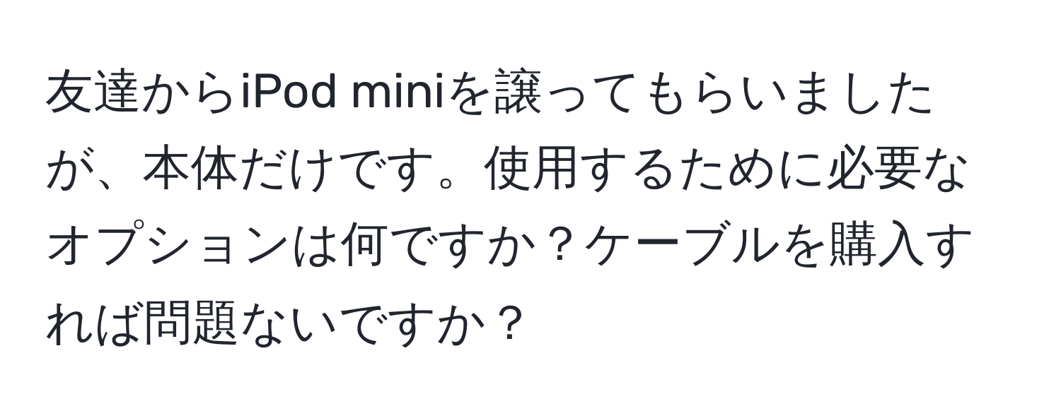 友達からiPod miniを譲ってもらいましたが、本体だけです。使用するために必要なオプションは何ですか？ケーブルを購入すれば問題ないですか？