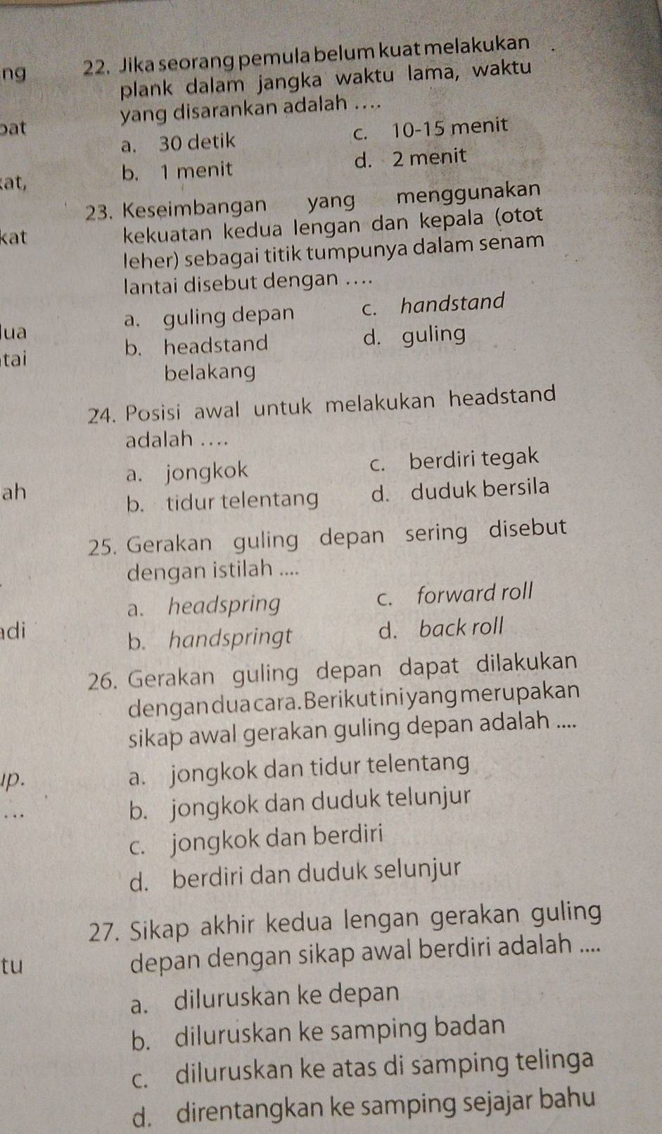 ng 22. Jika seorang pemula belum kuat melakukan
plank dalam jangka waktu lama, waktu
bat yang disarankan adalah ....
a. 30 detik c. 10 - 15 menit
at, b. 1 menit d. 2 menit
23. Keseimbangan yang menggunakan
kat kekuatan kedua lengan dan kepala (otot
leher) sebagai titik tumpunya dalam senam
lantai disebut dengan ....
lua a. guling depan c. handstand
tai b. headstand d. guling
belakang
24. Posisi awal untuk melakukan headstand
adalah ..
a. jongkok c. berdiri tegak
ah d. duduk bersila
b. tidur telentang
25. Gerakan guling depan sering disebut
dengan istilah ....
a. headspring c. forward roll
di d. back roll
b. handspringt
26. Gerakan guling depan dapat dilakukan
dengan dua cara. Berikut ini yang merupakan
sikap awal gerakan guling depan adalah ....
Ip. a. jongkok dan tidur telentang
. . . b. jongkok dan duduk telunjur
c. jongkok dan berdiri
d. berdiri dan duduk selunjur
27. Sikap akhir kedua lengan gerakan guling
tu
depan dengan sikap awal berdiri adalah ....
a. diluruskan ke depan
b. diluruskan ke samping badan
c. diluruskan ke atas di samping telinga
d. direntangkan ke samping sejajar bahu