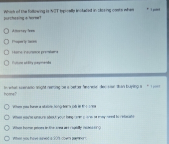 Which of the following is NOT typically included in closing costs when T point
purchasing a home?
Attorney fees
Property taxes
Home insurance premiums
Future utility payments
In what scenario might renting be a better financial decision than buying a * 1 point
home?
When you have a stable, liong-term job in the area
When you're unsure about your long-term plans or may need to relocate
When home prices in the area are rapidly increasing
When you have saved a 20% down payment