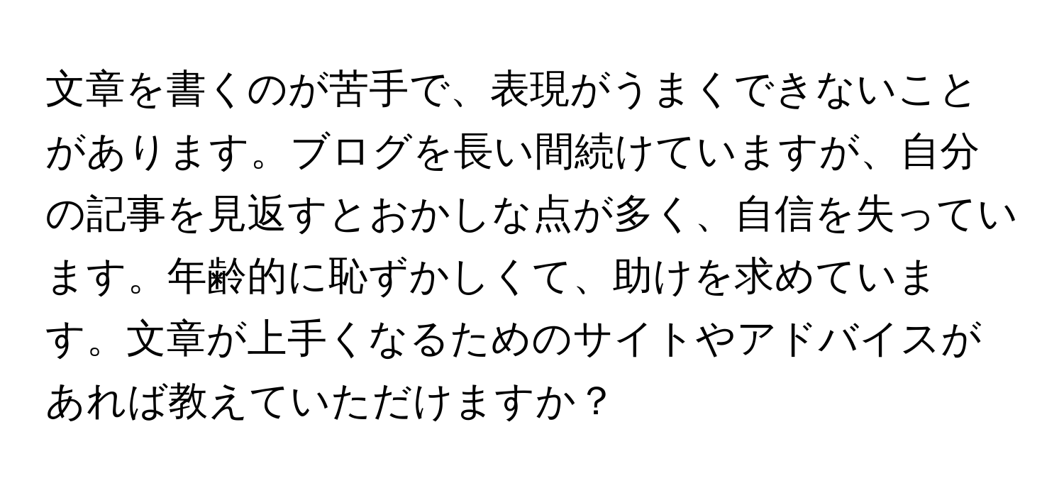 文章を書くのが苦手で、表現がうまくできないことがあります。ブログを長い間続けていますが、自分の記事を見返すとおかしな点が多く、自信を失っています。年齢的に恥ずかしくて、助けを求めています。文章が上手くなるためのサイトやアドバイスがあれば教えていただけますか？