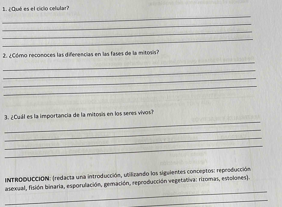 ¿Qué es el ciclo celular? 
_ 
_ 
_ 
_ 
2. ¿Cómo reconoces las diferencias en las fases de la mitosis? 
_ 
_ 
_ 
_ 
_ 
3. ¿Cuál es la importancia de la mitosis en los seres vivos? 
_ 
_ 
_ 
INTRODUCCION: (redacta una introducción, utilizando los siguientes conceptos: reproducción 
_ 
asexual, fisión binaria, esporulación, gemación, reproducción vegetativa: rizomas, estolones). 
_