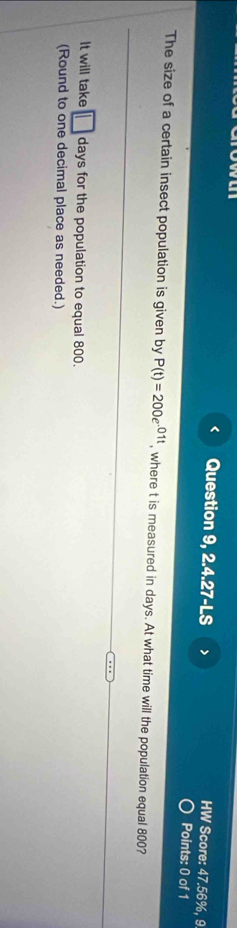 < Question 9, 2.4.27-LS > 
HW Score: 47.56%, 9 
Points: 0 of 1 
The size of a certain insect population is given by P(t)=200e^(01t) , where t is measured in days. At what time will the population equal 800? 
It will take days for the population to equal 800. 
(Round to one decimal place as needed.)