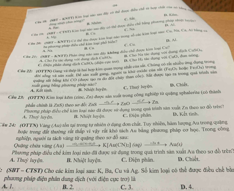 24
D. Këm.
Cầu 18: (SBT - KNTT) Kim loại nào sau đây có thể được điều chế từ bợp chất của nó tàng nác
dùng nhiệt (đun nông)?
A. Bạc. B. Nhôm. C. Sá.
D. Al.
Cầu 19: (SBT-CTST) Kim loại nào sau đây có thể được điều chế bằng phương pháp nhiệt luyệw:
A. Mg B. Cu. C, Na.
Cầu 20: (SBT - KNTT) Có thể thu được kim loại não trong số các kim loại sau: Cu, Na, Ca, Al bằng ca
ba phương pháp điều chế kim loại phố biến? D. Al.
B. Ca. C. Cu.
A. Na.
Câu 21: (SBT - KNTT) Phản ứng nào sau đây không điều chế được kim loại Cu?
A. Cho Fe tác dụng với dung dịch CuSO₄. B. Cho Na tác dụng với dung dịch CuSO₄.
C. Điện phân dung dịch CuSO₄ (điện cực trơ). D. Cho H_2 tác dụng với CuO, đun nóng.
Câu 22: (OTTN) Gang và thép là hai hợp kim quan trọng nhất của sắt. Chúng có rất nhiều ứng dụng trong
đời sống và sản xuất. Đề sản xuất gang, người ta khử oxide của sắt (Fe_2O_3 hoặc Fe₃O₄) trong
quặng sắt bằng khi CO (được tạo ra do đốt cháy than cốc). Sắt được tạo ra trong quá trình sản
xuất gang bằng phương pháp nào?
A. Kết tinh. B. Nhiệt luyện. C. Thuỷ luyện. D. Chiết.
Câu 23: (OTTN) Kim loại kẽm (zinc, Zn) được sản xuất trong công nghiệp từ quặng sphalerite (có thành
phần chính là ZnS) theo sơ đồ: ZnSxrightarrow +O_2.r° ZnOxrightarrow +C_vt°Zn.
Phương pháp điều chế kim loại nào đã được sử dụng trong quá trình sản xuất Zn theo sơ đồ trên?
A. Thuỷ luyện. B. Nhiệt luyện. C. Điện phân. D. Kết tinh.
Câu 24: (OTTN) Vàng (Au) tồn tại trong tự nhiên ở dạng đơn chất. Tuy nhiên, hàm lượng Au trong quặng
hoặc trong đất thường rất thấp vì vậy rất khó tách Au bằng phương pháp cơ học. Trong công
nghiệp, người ta tách vàng từ quặng theo sơ đồ sau:
Quặng chứa vàng Au xrightarrow +O_2+KCN+H_2OK[Au(CN)_2](aq)xrightarrow +Znd-Au(s)
Phương pháp điều chế kim loại nào đã được sử dụng trong quá trình sản xuất Au theo sơ đồ trên?
A. Thuỷ luyện. B. Nhiệt luyện. C. Điện phân. D. Chiết.
*: (SBT - CTST) Cho các kim loại sau: K, Ba, Cu và Ag. Số kim loại có thể được điều chế bằn
phương pháp điện phân dung dịch (với điện cực trơ) là
A. 1. B. 2. C. 3. D. 4.