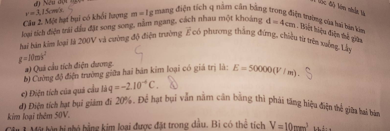 Nếu đột ngọ 
T lộc độ lớn nhất là
v=3,15cm/s. 
Câu 2. Một hạt bụi có khối lượng m=1g mang điện tích q nằm cân bằng 
loại tích điện trái dấu đặt song song, nằm ngang, cách nhau một khoảng 
n trường ủa ha bản kim
d=4cm Biết hiệu điện thế giữa 
hai bản kim loại là 200V và cường độ điện trường vector E C có phương thẳng đứng, chiều từ trên xuống. Lấy
g=10m/s^2
a) Quả cầu tích điện dương. 
b) Cường độ điện trường giữa hai bản kim loại có giá trị là: E=50000(V/m). 
c) Điện tích của quả cầu là q=-2.10^(-6)C. 
d) Điện tích hạt bụi giảm đi 20%. Để hạt bụi vẫn nằm cân bằng thì phải tăng hiệu điện thế giữa hai bản 
kim loại thêm 50V. 
Câu 3. Một hòn bi nhỏ bằng kim loại được đặt trong dầu. Bi có thể tích V=10mm^3