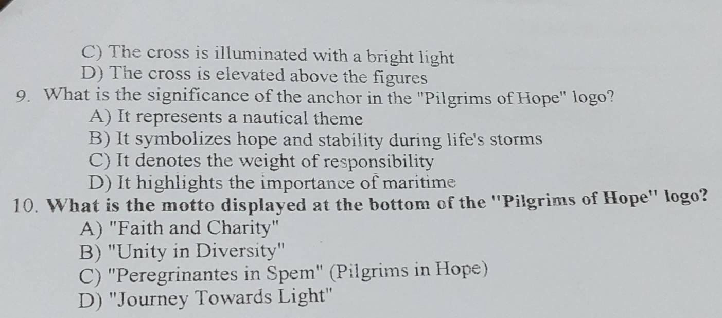 C) The cross is illuminated with a bright light
D) The cross is elevated above the figures
9. What is the significance of the anchor in the "Pilgrims of Hope" logo?
A) It represents a nautical theme
B) It symbolizes hope and stability during life's storms
C) It denotes the weight of responsibility
D) It highlights the importance of maritime
10. What is the motto displayed at the bottom of the ''Pilgrims of Hope'' logo?
A) "Faith and Charity"
B) "Unity in Diversity'
C) "Peregrinantes in Spem" (Pilgrims in Hope)
D) ''Journey Towards Light''
