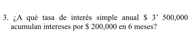 ¿A qué tasa de interés simple anual $ 3’ 500,000
acumulan intereses por $ 200,000 en 6 meses?