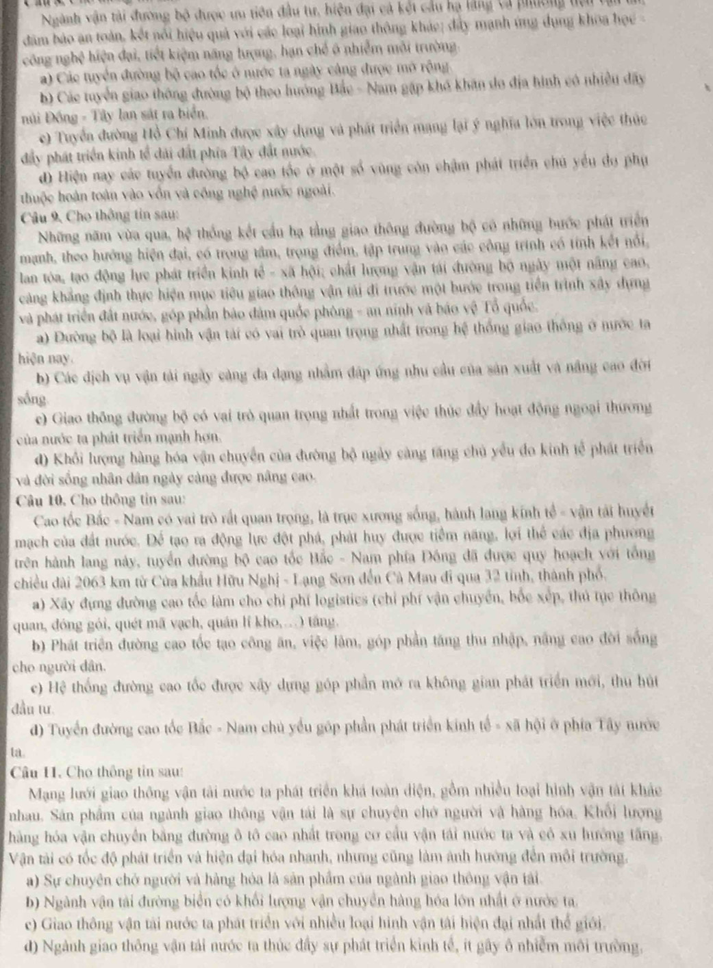 Ngành vận tài đường bộ được ưu tiên đầu tư, hiện đại cả kết cầu hạ lằng cà phương tci tài
dăm bảo an toàn, kết nổi hiệu quả với các loại hình giao thông khác; đây mạnh ứng dụng khoa học -
công nghệ hiện đại, tiết kiệm năng hượng, hạn chế 6 nhiễm môi trường.
a) Các tuyển đường bộ cao tốc ở nước ta ngày cảng được mở rộng
b) Các tuyển giao thông đường bộ theo hướng Bắc - Nam gặp khó khán do địa hình có nhiều đây
Đúi Đồng - Tây lan sát ra biển.
e) Tuyển đường Hồ Chí Minh được xây dụng và phát triển mạng lại ý nghĩa lớn trong việc thức
đây phát triển kinh tế đài đất phía Tây đất nước
d) Hiện nay các tuyển đường bộ cao tốc ở một số vùng còn chậm phát triển chủ yểu đo phụ
thuộc hoàn toàn vào vồn và công nghệ nước ngoài.
Câu 9, Cho thông tin sau:
Những năm vừa qua, hệ thống kết cầu hạ tằng giao thông đường bộ có những bước phát triển
manh, theo hướng hiện đai, có trong tâm, trọng điểm, tập trung vào các công trình có tính kết nổi,
lan tòa, tạo động lực phát triển kinh tế - xã hội; chất lượng vận tái đường bộ ngày một năng cao,
cảng khẳng định thực hiện mục tiêu giao thông vận tải đi trước một bước trong tiền trình xây dựng
và phát triển đất nước, góp phần báo đâm quốc phòng - an ninh và báo vệ Tổ quốc.
a) Đường bộ là loại hình vận tái có vai trò quan trọng nhất trong hệ thống giao thống ở nước ta
hiện nay.
b) Các dịch vụ vận tải ngày càng đa dạng nhằm đáp ứng nhu cầu của sản xuất và năng cao đời
sống
c) Giao thông đường bộ có vai trò quan trọng nhất trong việc thức đẩy hoạt động ngoại thường
của nước ta phát triển mạnh hợn.
d) Khổi lượng hàng hóa vận chuyển của đường bộ ngày càng tăng chủ yểu đo kinh tế phát triển
và đời sống nhân dân ngày càng được nâng cao.
Câu 10, Cho thông tin sau:
Cao tốc Bắc - Nam có vai trò rất quan trọng, là trục xương sống, hành lang kính tế - vận tải huyết
mạch của đất nước. Để tạo ra động lực đột phá, phát huy được tiềm năng, lợi thể các địa phương
trên hành lang này, tuyển đường bộ cao tốc Bắc - Nam phía Đồng đã được quy hoạch với tổng
chiều dài 2063 km từ Cửa khẩu Hữu Nghị - Lạng Sơn đến Cà Mau đi qua 32 tỉnh, thành phố.
a) Xây đựng đường cao tốc làm cho chỉ phí logistics (chỉ phí vận chuyển, bốc xếp, thủ tục thông
quan, đóng gói, quét mã vạch, quán lí kho,...) tăng.
b) Phát triển đường cao tốc tạo công ăn, việc lâm, góp phần tăng thu nhập, năng cao đời sống
cho người dân.
c) Hệ thống đường cao tốc được xây dựng góp phần mở ra không gian phát triển mới, thu hút
đầu tư.
) Tuyển đường cao tốc Bắc - Nam chủ yểu góp phần phát triển kinh tế - xã hội ở phía Tây nước
ta.
Câu 11. Cho thông tin sau:
Mạng lưới giao thông vận tải nước ta phát triển khá toàn diện, gồm nhiều loại hình vận tài khác
nhau. Sân phẩm của ngành giao thông vận tái là sự chuyên chớ người và hàng hóa, Khổi lượng
hàng hóa vận chuyển bằng đường ô tô cao nhất trong cơ cầu vận tái nước ta và có xu hướng tấng.
Vận tài có tốc độ phát triển và hiện đại hóa nhanh, nhưng cũng làm ảnh hướng đến mỗi trường.
a) Sự chuyên chở người và hàng hóa là sản phẩm của ngành giao thông vận tải.
b) Ngành vận tài đường biển có khối lượng vận chuyển hàng hóa lớn nhất ở nước ta.
c) Giao thông vận tài nước ta phát triển với nhiều loại hình vận tái hiện đại nhất thể giới.
d) Ngành giao thông vận tải nước ta thúc đầy sự phát triển kinh tế, ít gây ô nhiễm môi trường.