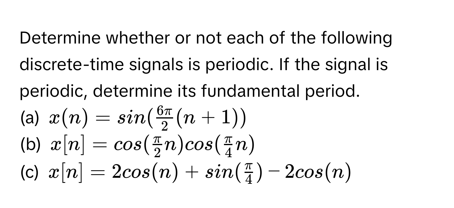 Determine whether or not each of the following discrete-time signals is periodic. If the signal is periodic, determine its fundamental period.

(a)  $x(n) = sin(  6π/2  (n + 1))$ 
(b)  $x[n] = cos(  π/2 n) cos(  π/4 n)$
(c)  $x[n] = 2 cos(n) + sin( π/4 ) - 2 cos(n)$