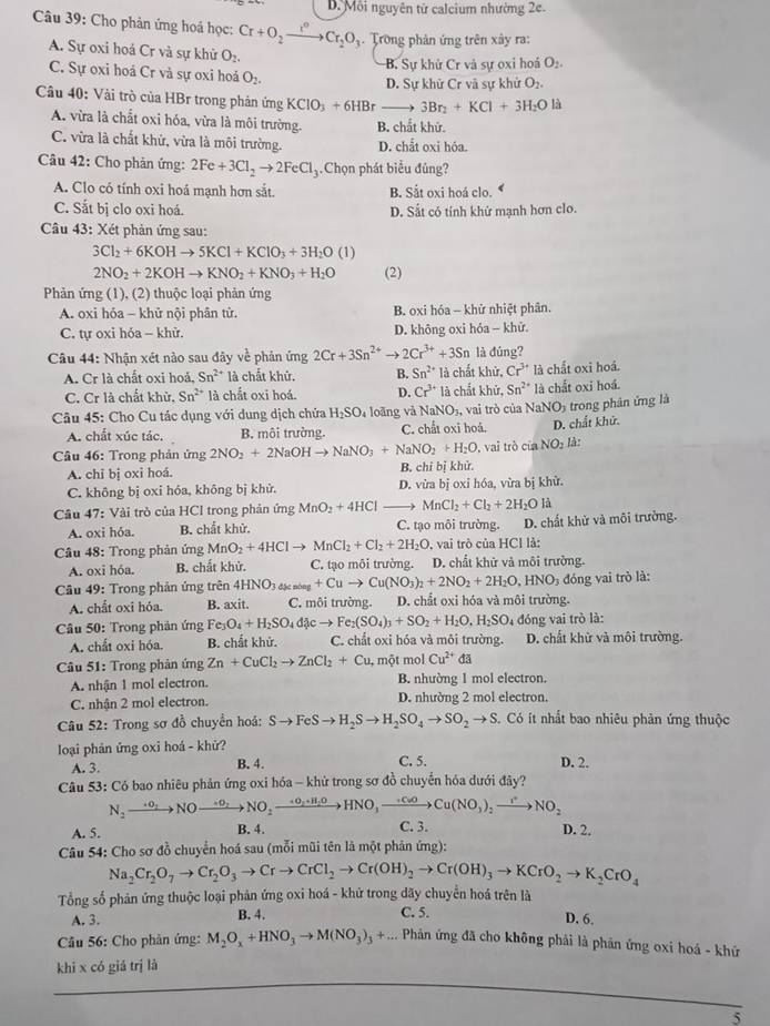 D. Môi nguyên tử calcium nhường 2e.
Câu 39: Cho phản ứng hoá học: Cr+O_2xrightarrow I°Cr_2O_3 Trong phản ứng trên xây ra:
A. Sự oxi hoá Cr và sự khử O_2.
B. Sự khử Cr và sự oxi hoá O_2.
C. Sự oxi hoá Cr và sự oxi hoá O_2.
D. Sự khử Cr và sự khử O_2.
Câu 40: Vài trò của HBr trong phản ứng KClO_3+6HBrto 3Br_2+KCl+3H_2Ol
A. vừa là chất oxi hóa, vừa là môi trường. B. chất khử.
C. vừa là chất khử, vừa là môi trường. D. chắt oxi hóa.
Câu 42: Cho phản ứng: 2Fe+3Cl_2to 2FeCl_3.Chọn phát biểu đủng?
A. Clo có tính oxi hoá mạnh hơn sắt. B. Sắt oxi hoá clo. 4
C. Sắt bị clo oxi hoá. D. Sắt có tính khử mạnh hơn clo.
Câu 43: Xét phản ứng sau:
3Cl_2+6KOHto 5KCl+KClO_3+3H_2O (1)
2NO_2+2KOHto KNO_2+KNO_3+H_2O (2)
Phản ứng (1), (2) thuộc loại phản ứng
A. oxi hóa - khử nội phân tử. B. oxi hóa - khử nhiệt phân.
C. tự oxi hóa - khử. D. không oxi hóa - khữ.
Câu 44: Nhận xét nào sau đây về phản ứng 2Cr+3Sn^(2+)to 2Cr^(3+)+3Sn là đúng?
A. Cr là chất oxi hoá, Sn^(2+) là chất khử. B. Sn^(2+) là chất khử, Cr^(3+) là chất oxi hoá.
C. Cr là chất khử, Sn^(2+) là chắt oxi hoá. D. Cr^(3+)la chắt khử, Sn^(2+) là chất oxi hoá.
Câu 45: Cho Cu tác dụng với dung dịch chứa H_2SO_4 loàng và NaNO_3 3, vai trò của NaNO5 trong phân ứng là
A. chất xúc tác. B. môi trường. C. chất oxi hoá. D. chất khử.
Câu 46: Trong phản ứng 2NO_2+2NaOHto NaNO_3+NaNO_2+H_2O vai trò c iaNO_2 là
A. chỉ bị oxi hoá. B. chỉ bị khử.
C. không bị oxi hóa, không bị khử. D. vừa bị oxi hóa, vừa bị khử.
Câu 47: Vài trò của HCl trong phản ứng MnO_2+4HCl MnCl_2+Cl_2+2H_2O là
A. oxi hóa. B. chất khử. C. tạo môi trường. D. chất khử và môi trưởng.
Câu 48: Trong phản ứng MnO_2+4HClto MnCl_2+Cl_2+2H_2O , vai trò của HCl là:
A. oxi hóa. B. chất khử. C. tạo môi trường. D. chất khử và môi trường.
Câu 49: Trong phản ứng trên 4HNO_3_4kala_3+Cuto Cu(NO_3)_2+2NO_2+2H_2O,HNO_2 đóng vai trò là:
A. chất oxi hóa. B. axit. C. môi trường. D. chất oxi hóa và môi trường.
Câu 50: Trong phản ứng Fe_3O_4+H_2SO_4d jcto Fe_2(SO_4)_3+SO_2+H_2O,H_2SO 4 đóng vai trò là:
A. chất oxi hóa. B. chất khử. C. chất oxi hóa và môi trường. D. chất khữ và môi trường.
* Câu 51: Trong phản ứng Zn+CuCl_2to ZnCl_2+Cu 1, một mol Cu^(2+) đã
A. nhận 1 mol electron. B. nhường 1 mol electron.
C. nhận 2 mol electron. D. nhường 2 mol electron.
* Câu 52: Trong sơ đồ chuyền hoá: Sto FeSto H_2Sto H_2SO_4to SO_2to S. Có ít nhất bao nhiêu phản ứng thuộc
loại phản ứng oxi hoá - khử?
A. 3. B. 4. C. 5. D. 2.
Câu 53: Có bao nhiêu phản ứng oxi hóa - khử trong sơ đồ chuyến hóa dưới đây?
N_2to NOto +Oto NO_2xrightarrow +O_2+H_2OHNO_3to Cu(NO_3)_2to NO_2
A. 5. B. 4. C. 3. D. 2.
Câu 54: Cho sơ đồ chuyển hoá sau (mỗi mũi tên là một phản ứng):
Na_2Cr_2O_7to Cr_2O_3to Crto CrCl_2to Cr(OH)_2to Cr(OH)_3to KCrO_2to K_2CrO_4
Tổng số phản ứng thuộc loại phản ứng oxi hoá - khứ trong dãy chuyển hoá trên là
C. 5.
A. 3. B. 4. D. 6.
Câu 56: Cho phản ứng: M_2O_x+HNO_3to M(NO_3)_3+... Phản ứng đã cho không phải là phản ứng oxi hoá - khứ
khi x có giá trị là
5