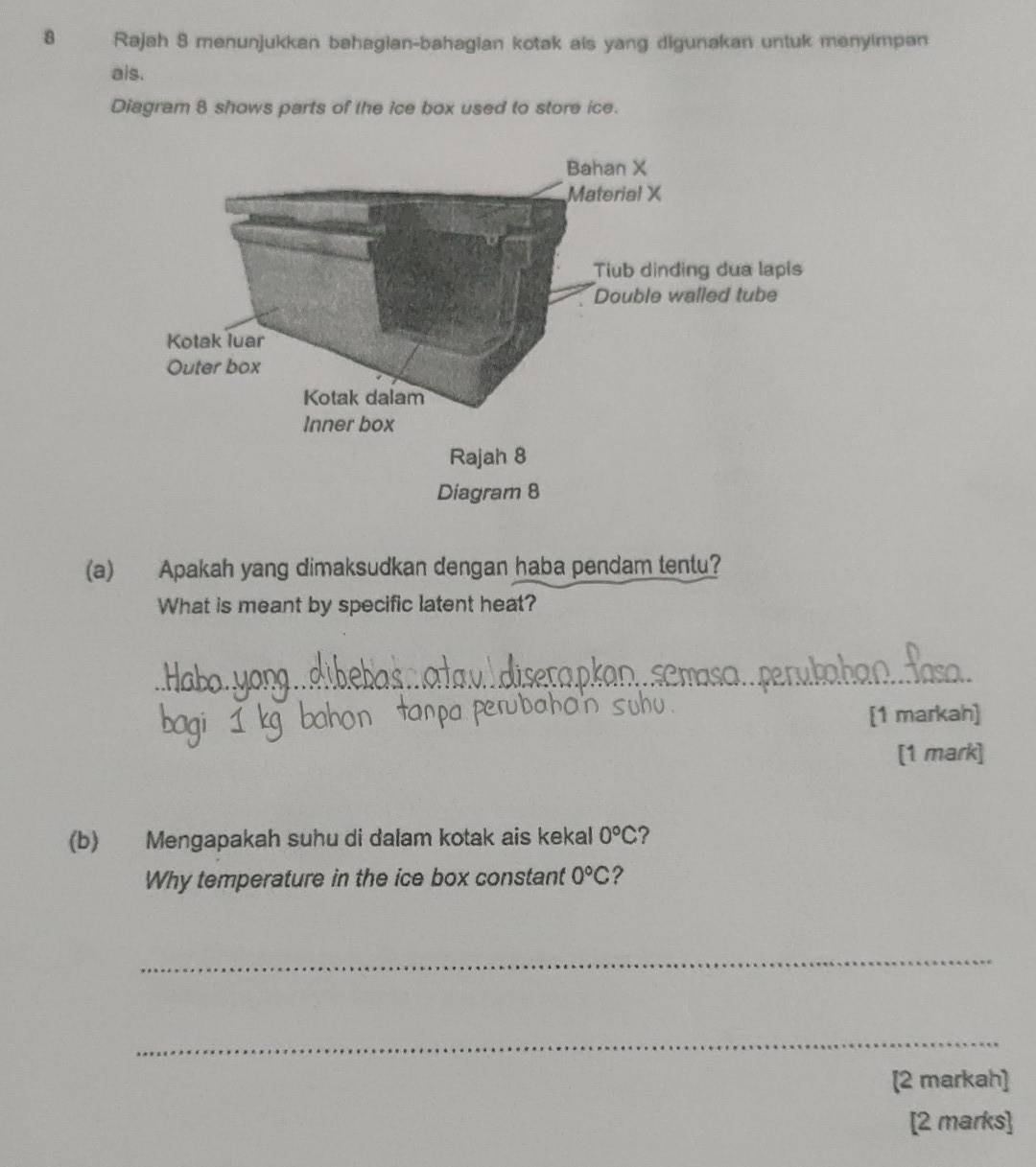 Rajah 8 menunjukkan bahagian-bahagian kotak ais yang digunakan untuk menyimpan 
ais. 
Diagram 8 shows parts of the ice box used to store ice. 
(a) Apakah yang dimaksudkan dengan haba pendam tentu? 
What is meant by specific latent heat? 
_ 
[1 markah] 
[1 mark] 
(b) Mengapakah suhu di dalam kotak ais kekal 0°C ? 
Why temperature in the ice box constant 0°C ? 
_ 
_ 
[2 markah] 
[2 marks]