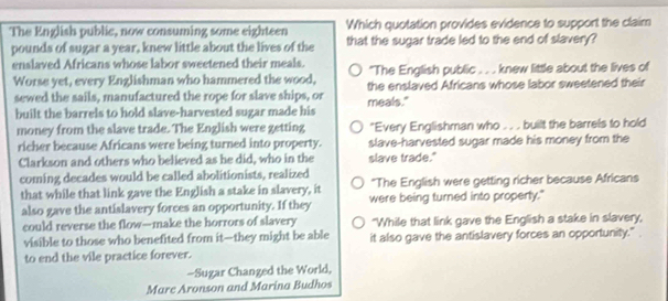 The English public, now consuming some eighteen Which quotation provides evidence to support the claim
pounds of sugar a year, knew little about the lives of the that the sugar trade led to the end of slavery?
enslaved Africans whose labor sweetened their meals. "The English public . . . knew little about the lives of
Worse yet, every Englishman who hammered the wood, the enslaved Africans whose labor sweetened their
sewed the sails, manufactured the rope for slave ships, or meals."
built the barrels to hold slave-harvested sugar made his
money from the slave trade. The English were getting "Every Englishman who . . . built the barrels to hold
richer because Africans were being turned into property. slave-harvested sugar made his money from the
Clarkson and others who believed as he did, who in the slave trade."
coming decades would be called abolitionists, realized
*The English were getting richer because Africans
that while that link gave the English a stake in slavery, it were being turned into property."
also gave the antislavery forces an opportunity. If they
could reverse the flow—make the horrors of slavery "While that link gave the English a stake in slavery,
visible to those who benefited from it--they might be able it also gave the antislavery forces an opportunity."
to end the vile practice forever.
-Sugar Changed the World,
Mare Aronson and Marina Budhos