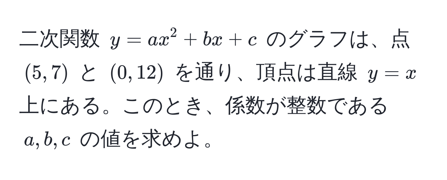 二次関数 $y = ax^2 + bx + c$ のグラフは、点 $(5,7)$ と $(0,12)$ を通り、頂点は直線 $y = x$ 上にある。このとき、係数が整数である $a, b, c$ の値を求めよ。