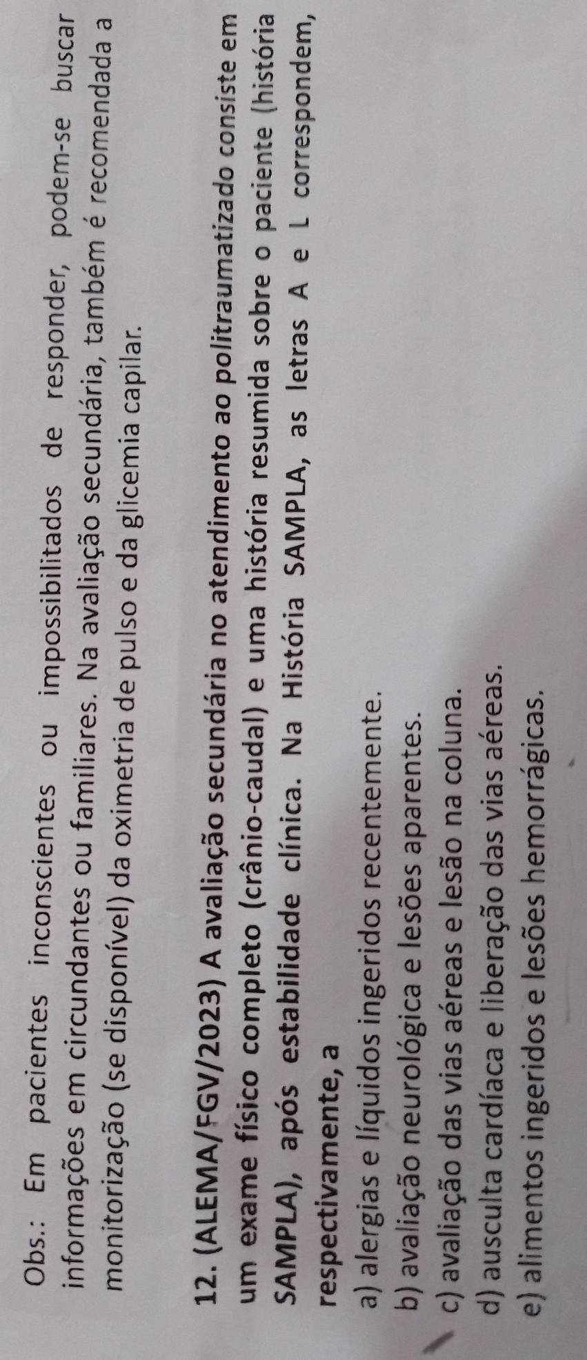 Obs.: Em pacientes inconscientes ou impossibilitados de responder, podem-se buscar
informações em circundantes ou familiares. Na avaliação secundária, também é recomendada a
monitorização (se disponível) da oximetria de pulso e da glicemia capilar.
12. (ALEMA/FGV/2023) A avaliação secundária no atendimento ao politraumatizado consiste em
um exame físico completo (crânio-caudal) e uma história resumida sobre o paciente (história
SAMPLA), após estabilidade clínica. Na História SAMPLA, as letras A e L correspondem,
respectivamente, a
a) alergias e líquidos ingeridos recentemente.
b) avaliação neurológica e lesões aparentes.
c) avaliação das vias aéreas e lesão na coluna.
d) ausculta cardíaca e liberação das vias aéreas.
e) alimentos ingeridos e lesões hemorrágicas.