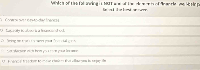 Which of the following is NOT one of the elements of financial well-being?
Select the best answer.
) Control over day-to- day finances
Capacity to absorb a financial shock
Being on track to meet your financial goals
Satisfaction with how you earn your income
Financial freedom to make choices that allow you to enjoy life