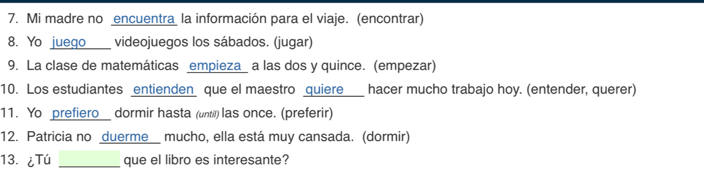 Mi madre no encuentra la información para el viaje. (encontrar) 
8. Yo juego videojuegos los sábados. (jugar) 
9. La clase de matemáticas empieza_ a las dos y quince. (empezar) 
10. Los estudiantes entienden que el maestro quiere hacer mucho trabajo hoy. (entender, querer) 
11. Yo prefiero dormir hasta (until) las once. (preferir) 
12. Patricia no duerme mucho, ella está muy cansada. (dormir) 
13. ¿Tú _que el libro es interesante?