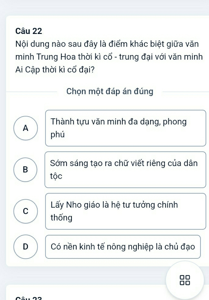 Nội dung nào sau đây là điểm khác biệt giữa văn
minh Trung Hoa thời kì cổ - trung đại với văn minh
Ai Cập thời kì cổ đại?
Chọn một đáp án đúng
Thành tựu văn minh đa dạng, phong
A
phú
B Sớm sáng tạo ra chữ viết riêng của dân
tộc
C Lấy Nho giáo là hệ tư tưởng chính
thống
D Có nền kinh tế nông nghiệp là chủ đạo