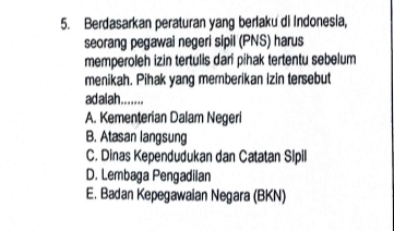 Berdasarkan peraturan yang berlaku di Indonesia,
seorang pegawai negeri sipil (PNS) harus
memperoleh izin tertulis dari pihak tertentu sebelum
menikah. Pihak yang memberikan izin tersebut
ad alah........
A. Kementerian Dalam Negeri
B. Atasan langsung
C. Dinas Kependudukan dan Catatan Sipill
D. Lembaga Pengadilan
E. Badan Kepegawaian Negara (BKN)