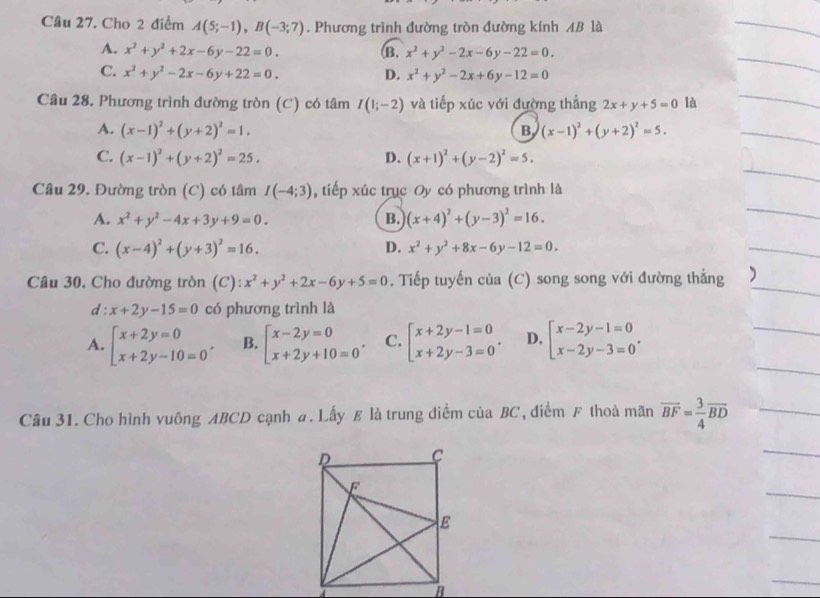 Cho 2 điểm A(5;-1),B(-3;7). Phương trình đường tròn đường kính AB là
A. x^2+y^2+2x-6y-22=0. B. x^2+y^2-2x-6y-22=0.
C. x^2+y^2-2x-6y+22=0. D. x^2+y^2-2x+6y-12=0
Câu 28. Phương trình đường tròn (C) có tâm I(1;-2) và tiếp xúc với đường thẳng 2x+y+5=0 là
A. (x-1)^2+(y+2)^2=1. B, (x-1)^2+(y+2)^2=5.
C. (x-1)^2+(y+2)^2=25. D. (x+1)^2+(y-2)^2=5.
Câu 29. Đường tròn (C) có tâm I(-4;3) ,  tiếp xúc trục Oy có phương trình là
A. x^2+y^2-4x+3y+9=0. B. (x+4)^2+(y-3)^2=16.
C. (x-4)^2+(y+3)^2=16. D. x^2+y^2+8x-6y-12=0.
Câu 30. Cho đường tròn (C): x^2+y^2+2x-6y+5=0. Tiếp tuyến của (C) song song với đường thẳng
d: x+2y-15=0 có phương trình là
A. beginarrayl x+2y=0 x+2y-10=0endarray. . B. beginarrayl x-2y=0 x+2y+10=0endarray. . C. beginarrayl x+2y-1=0 x+2y-3=0endarray. . D. beginarrayl x-2y-1=0 x-2y-3=0endarray. .
Câu 31. Cho hình vuông ABCD cạnh a. Lấy £ là trung diểm của BC, ,  diểm F thoả mãn overline BF= 3/4 overline BD