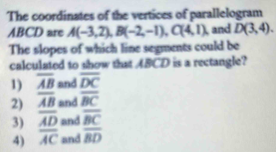 The coordinates of the vertices of parallelogram
ABCD are A(-3,2), B(-2,-1), C(4,1), I and D(3,4). 
The slopes of which line segments could be
calculated to show that ABCD is a rectangle?
1) overline AB and overline DC
2) overline AB and overline BC
3) frac overline ADoverline AC and frac overline BCoverline BD
4) and