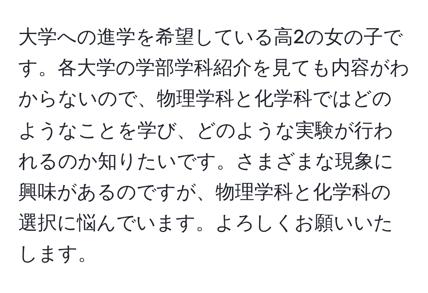 大学への進学を希望している高2の女の子です。各大学の学部学科紹介を見ても内容がわからないので、物理学科と化学科ではどのようなことを学び、どのような実験が行われるのか知りたいです。さまざまな現象に興味があるのですが、物理学科と化学科の選択に悩んでいます。よろしくお願いいたします。