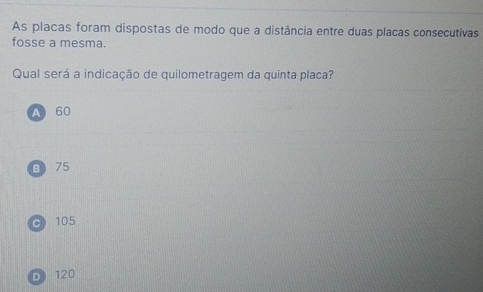 As placas foram dispostas de modo que a distância entre duas placas consecutivas
fosse a mesma.
Qual será a indicação de quilometragem da quinta placa?
A 60
B 75
C 105
D 120