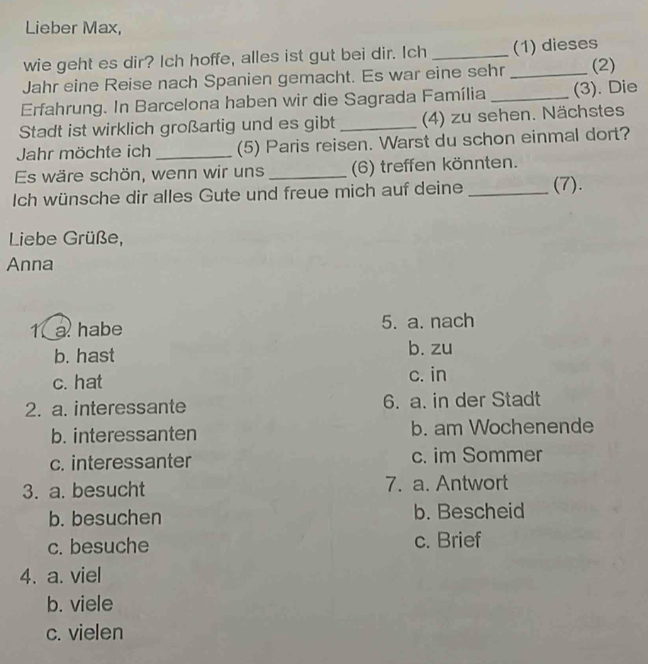 Lieber Max,
wie geht es dir? Ich hoffe, alles ist gut bei dir. Ich _(1) dieses
Jahr eine Reise nach Spanien gemacht. Es war eine sehr _(2)
Erfahrung. In Barcelona haben wir die Sagrada Família _(3). Die
Stadt ist wirklich großartig und es gibt _(4) zu sehen. Nächstes
Jahr möchte ich _(5) Paris reisen. Warst du schon einmal dort?
Es wäre schön, wenn wir uns _(6) treffen könnten.
Ich wünsche dir alles Gute und freue mich auf deine _(7).
Liebe Grüße,
Anna
1 a habe 5. a. nach
b. hast
b. zu
c. hat
c. in
2. a. interessante 6. a. in der Stadt
b. interessanten b. am Wochenende
c. interessanter c. im Sommer
3. a. besucht 7. a. Antwort
b. besuchen b. Bescheid
c. besuche c. Brief
4. a. viel
b. viele
c. vielen