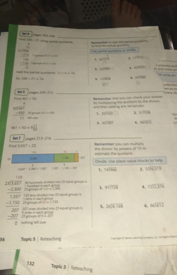 Sut D pages 203-206
Find 336/ 21 using partial quotients. Remember to add the partial quolients
to find the actual quotent .
Use partial quotients to divide
10 grougs of 21=210 17|714
beginarrayr □ □  21encloselongdiv 330 -238 hline -126 hline 0endarray 6 groups of 77=7.36
1、 30sqrt(570^2)
3. 24encloselongdiv 984 a_1)overline 1V
t pictures and
el and  sol e  i
Add the partial quotients: 10+6=16
nd write an .
S0.336/ 21=16
$. beginarrayr 13encloselongdiv 853endarray 6. 29encloselongdiv 988
coilection
es as m
Sat E   many do
pages 209-212
Find 461/ 50 Remember that you can check your answer
by multiplying the quotient by the divisor,
and then adding any remainder.
beginarrayr 9 50encloselongdiv 481 -450 hline 11endarray left over
50 groups of 9 =450 1、 beginarrayr 20encloselongdiv 420endarray 2. 31encloselongdiv 558 Ýp

3. beginarrayr 45encloselongdiv 387endarray 4. beginarrayr 58encloselongdiv 653endarray
461/ 50=9 11/50 
Set F pages 21 3-216
Find 3,657/ 23 Remember you can multiply
the divisor by powers of 10 to
estimate the quotient.
Divide. Use place-value blocks to help.
3.65-2.300=1.357 1.35^2-1.15^2=20° 1. beginarrayr 14encloselongdiv 966endarray 2. beginarrayr 53encloselongdiv 6519endarray
36 hundreds divided into 23 equal groups is
hundred in each group  .
23 groups of h(t)=2.300 3. beginarrayr 91encloselongdiv 728endarray 4、 beginarrayr 72encloselongdiv 2,376endarray
135 tens divided into 23 equal groups is
beginarrayr □ □  24encloselongdiv 36encloselongdiv  -2400 hline 1400 -1400 hline 200 hline 0endarray 207 ones divided into 23 equal groups is 5. beginarrayr 26encloselongdiv 8,168endarray 6. beginarrayr 66encloselongdiv 612endarray
5 tens in each group
23 groups of SO=1.150
9 ones in each group
3 groups of 9=207
othing left over.
36 Topic 5| Reteaching  Copyright O Sawas Leaming Company LLC, A Rights Reery
132 Topic 3 Reteaching