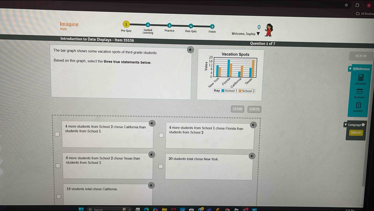 All Bookm
Imagine 
0
Math Welcome, Sophia
Introduction to Data Displays - Item 35536 Question 1 of 7
The bar graph shows some vacation spots of third-grade students. 
Based on this graph, select the three true statements below.
NEXT
RReference
calculator
formulas
CLEAR CHECK
glossary
Language O
4 more students from School 2 chose California than 4 more students from School 1 chose Florida than
students from School 1 students from School 2.
ENGLISH
8 more students from School 2 chose Texas than 20 students total chose New York.
students from School 1
18 students total chose California.