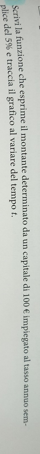 Scrivi la funzione che esprime il montante determinato da un capitale di 100 € impiegato al tasso annuo sem- 
plice del 5% e traccia il grafico al variare del tempo t.