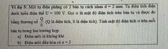 Ví dụ 5: Một tụ điện phăng có 2 bản tụ cách nhau d=2mm Tụ điện tích điện 
dưới hiểu điện thể U=100V. Gọi σ là mật độ điện tích trên bản tụ và được đo 
bằng thương số  Q/S  (Q là điện tích, S là điện tích). Tính mật độ điện tích σ trên mỗi 
bản tụ trong hai trường hợp: 
a) Điện môi là không khí 
b) Điện môi đầu hỏa có varepsilon =2