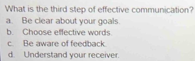 What is the third step of effective communication?
a. Be clear about your goals.
b. Choose effective words.
c. Be aware of feedback.
d. Understand your receiver.