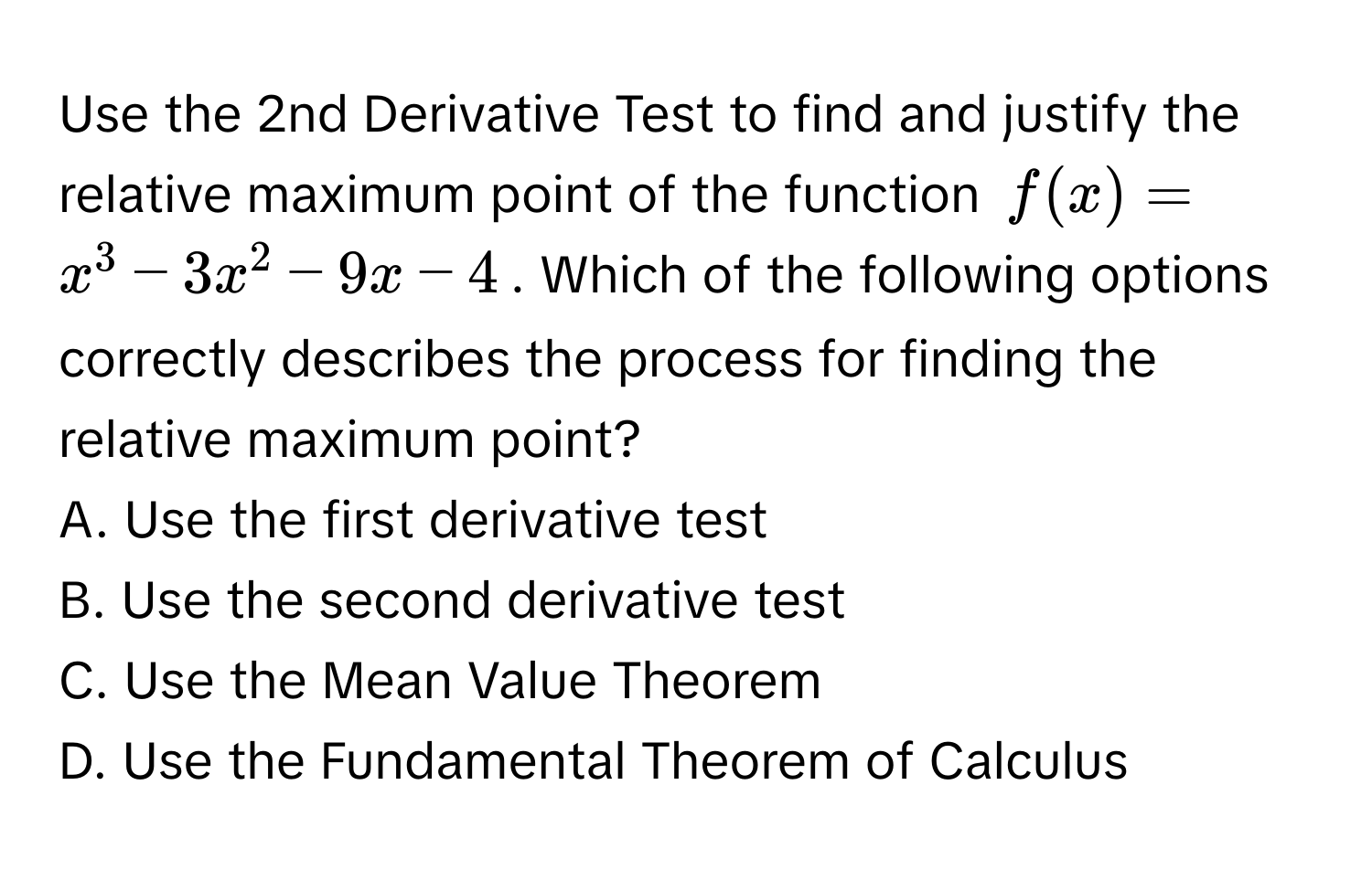 Use the 2nd Derivative Test to find and justify the relative maximum point of the function $f(x) = x^3 - 3x^2 - 9x - 4$. Which of the following options correctly describes the process for finding the relative maximum point?

A. Use the first derivative test
B. Use the second derivative test
C. Use the Mean Value Theorem
D. Use the Fundamental Theorem of Calculus