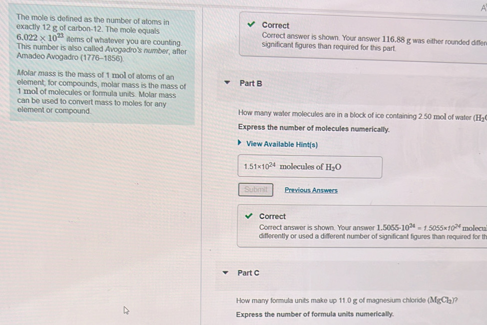 A 
The mole is defined as the number of atoms in Correct 
exactly 12 g of carbon -12. The mole equals Correct answer is shown. Your answer 116.88 g was either rounded differ
6.022* 10^(23) items of whatever you are counting. significant figures than required for this part. 
This number is also called Avogadro's number, after 
Amadeo Avogadro (1776-1856) 
Molar mass is the mass of 1 mol of atoms of an 
element; for compounds, molar mass is the mass of Part B
1 mol of molecules or formula units. Molar mass 
can be used to convert mass to moles for any 
element or compound. How many water molecules are in a block of ice containing 2.50 mol of water H_2
Express the number of molecules numerically. 
View Available Hint(s)
1.51* 10^(24) molecules of H_2O
Submit Previous Answers 
Correct 
Correct answer is shown. Your answer 1.5055· 10^(24)=1.5055* 10^(24) molecul
differently or used a different number of significant figures than required for th 
Part C 
How many formula units make up 11.0 g of magnesium chloride (MgCl_2) ? 
Express the number of formula units numerically.