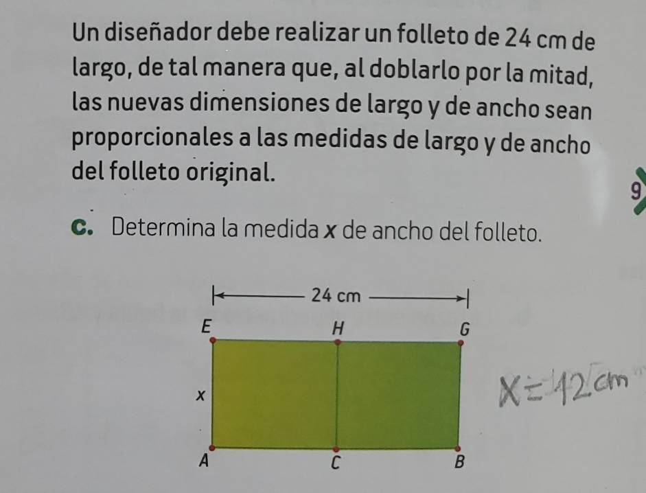 Un diseñador debe realizar un folleto de 24 cm de 
largo, de tal manera que, al doblarlo por la mitad, 
las nuevas dimensiones de largo y de ancho sean 
proporcionales a las medidas de largo y de ancho 
del folleto original. 
9 
c. Determina la medida x de ancho del folleto.