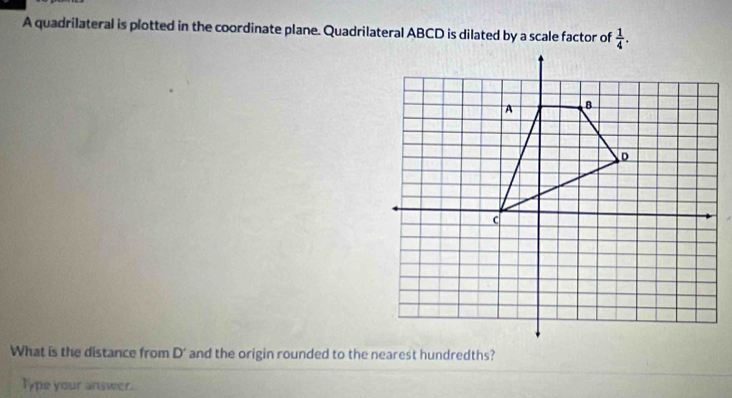 A quadrilateral is plotted in the coordinate plane. Quadrilateral ABCD is dilated by a scale factor of  1/4 . 
What is the distance from D' and the origin rounded to the nearest hundredths? 
Type your answer.