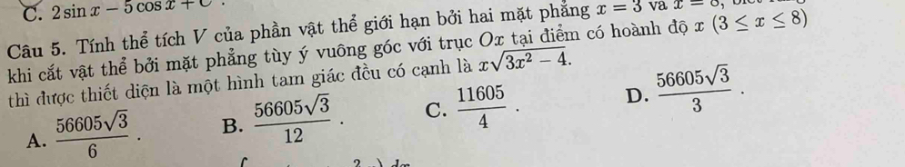 C. 2sin x-5cos x+c
Câu 5. Tính thể tích V của phần vật thể giới hạn bởi hai mặt phẳng x=3 va x=o
khi cắt vật thể bởi mặt phẳng tùy ý vuông góc với trục Ox tại điểm có hoành độ x(3≤ x≤ 8)
thì được thiết diện là một hình tam giác đều có cạnh là xsqrt(3x^2-4).
A.  56605sqrt(3)/6 . B.  56605sqrt(3)/12 . C.  11605/4 . D.  56605sqrt(3)/3 .