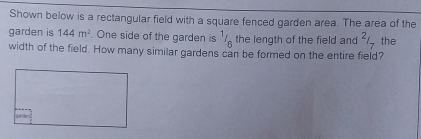 Shown below is a rectangular field with a square fenced garden area. The area of the 
garden is 144m^2 One side of the garden is^1/_6 the length of the field and^2/_7 the 
width of the field. How many similar gardens can be formed on the entire field?