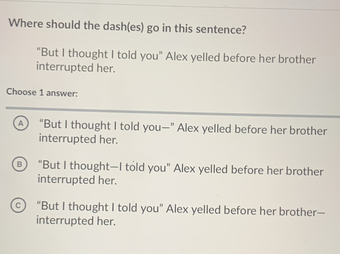 Where should the dash(es) go in this sentence?
“But I thought I told you” Alex yelled before her brother
interrupted her.
Choose 1 answer:
A “But I thought I told you—” Alex yelled before her brother
interrupted her.
B) “But I thought—I told you” Alex yelled before her brother
interrupted her.
c) “But I thought I told you” Alex yelled before her brother—
interrupted her.