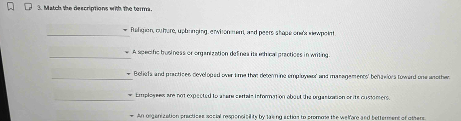 Match the descriptions with the terms. 
_Religion, culture, upbringing, environment, and peers shape one's viewpoint. 
_A specific business or organization defines its ethical practices in writing. 
_Beliefs and practices developed over time that determine employees’ and managements’ behaviors toward one another. 
_Employees are not expected to share certain information about the organization or its customers. 
An organization practices social responsibility by taking action to promote the welfare and betterment of others.