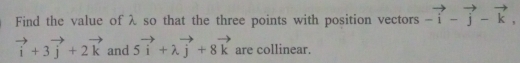 Find the value of λ so that the three points with position vectors -vector i-vector j-vector k,
vector i+3vector j+2vector k and 5vector i+lambda vector j+8vector k are collinear.