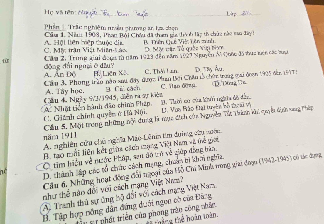 Họ và tên:
_
_
_
Phần I. Trắc nghiệm nhiều phương án lựa chọn
Câu 1. Năm 1908, Phan Bội Châu đã tham gia thành lập tổ chức nào sau đây?
A. Hội liên hiệp thuộc địa. B. Điền Quế Việt liên minh.
C. Mặt trận Việt Miên-Lào. D. Mặt trận Tổ quốc Việt Nam.
tù Câu 2. Trong giai đoạn từ năm 1923 đến năm 1927 Nguyễn Ái Quốc đã thực hiện các hoạt
động đối ngoại ở đâu?
A. Ấn Độ. B. Liên Xô. C. Thái Lan. D. Tây Âu.
Câu 3. Phong trào nào sau đây được Phan Bội Châu tổ chức trong giai đoạn 1905 đến 1917?
A. Tây học. B. Cải cách. C. Bạo động. D. Đông Du.
Câu 4. Ngày 9/3/1945, diễn ra sự kiện
A. Nhật tiến hành đảo chính Pháp. B. Thời cơ của khởi nghĩa đã đến.
C. Giành chính quyền ở Hà Nội. D. Vua Bảo Đại tuyên bố thoái vị.
Câu 5. Một trong những nội dung là mục đích của Nguyễn Tất Thành khi quyết định sang Pháp
năm 1911
A. nghiên cứu chủ nghĩa Mác-Lênin tìm đường cứu nước.
B. tạo mối liên kết giữa cách mạng Việt Nam và thế giới.
hé C. tìm hiểu về nước Pháp, sau đó trở về giúp đồng bào.
D. thành lập các tổ chức cách mạng, chuẩn bị khởi nghĩa.
Câu 6. Những hoạt động đối ngoại của Hồ Chí Minh trong giai đoạn (1942-1945) có tác dụng
như thế nào đối với cách mạng Việt Nam?
A Tranh thủ sự ủng hộ đối với cách mạng Việt Nam.
B. Tập hợp nông dân đứng dưới ngọn cờ của Đảng
* sự phát triển của phong trào công nhân.
1 thắ ng thể hoàn toàn.