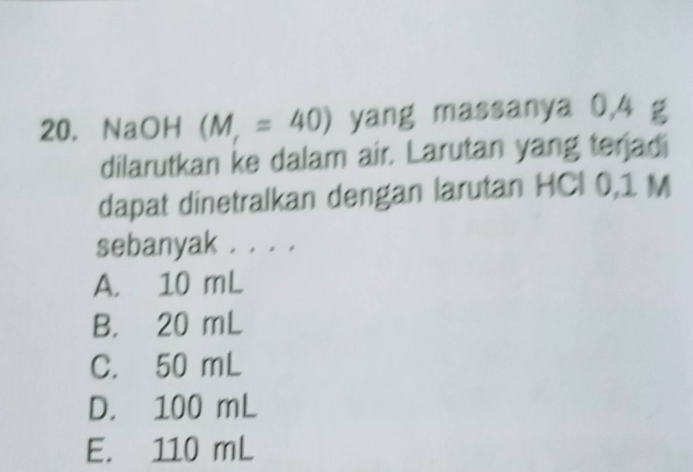 NaOH (M,=40) yang massanya 0,4 g
dilarutkan ke dalam air. Larutan yang terjadi
dapat dinetralkan dengan larutan HCI 0,1 M
sebanyak . . . .
A. 10 mL
B. 20 mL
C. 50 mL
D. 100 mL
E. 110 mL