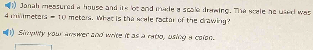 Jonah measured a house and its lot and made a scale drawing. The scale he used was
4 millimeters =10 meters. What is the scale factor of the drawing? 
Simplify your answer and write it as a ratio, using a colon.